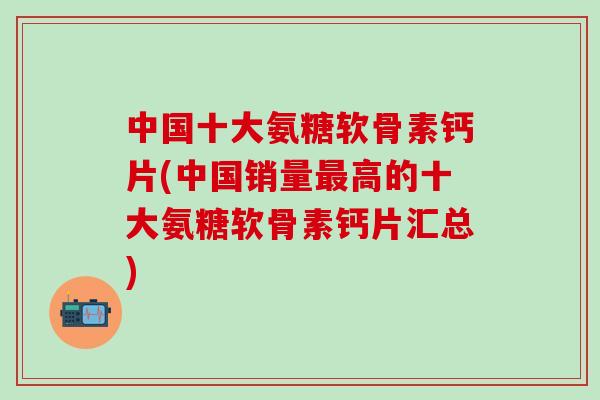 中國十大氨糖軟骨素鈣片(中國銷量最高的十大氨糖軟骨素鈣片匯總)-第1張圖片-氨糖科普網